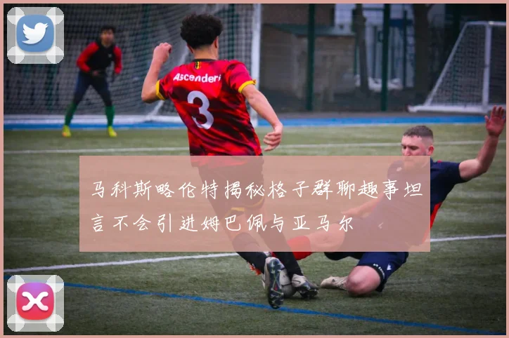 马科斯略伦特揭秘格子群聊趣事坦言不会引进姆巴佩与亚马尔