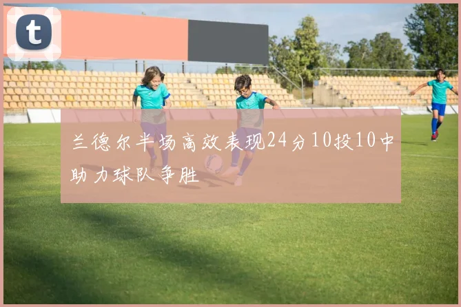 兰德尔半场高效表现24分10投10中助力球队争胜