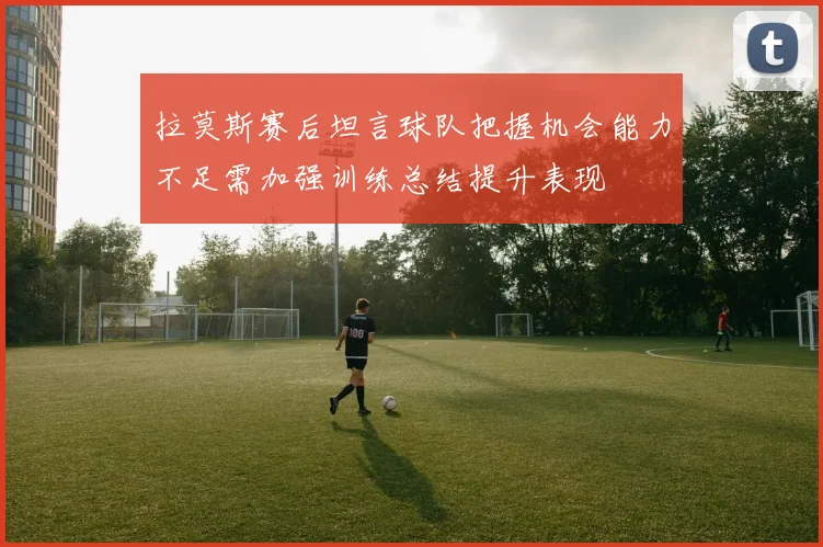 拉莫斯赛后坦言球队把握机会能力不足需加强训练总结提升表现