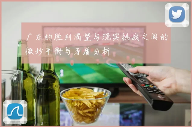 广东的胜利渴望与现实挑战之间的微妙平衡与矛盾分析
