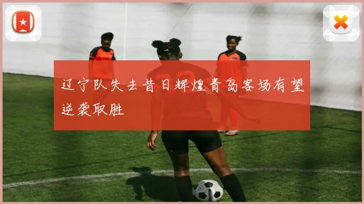 辽宁队失去昔日辉煌青岛客场有望逆袭取胜
