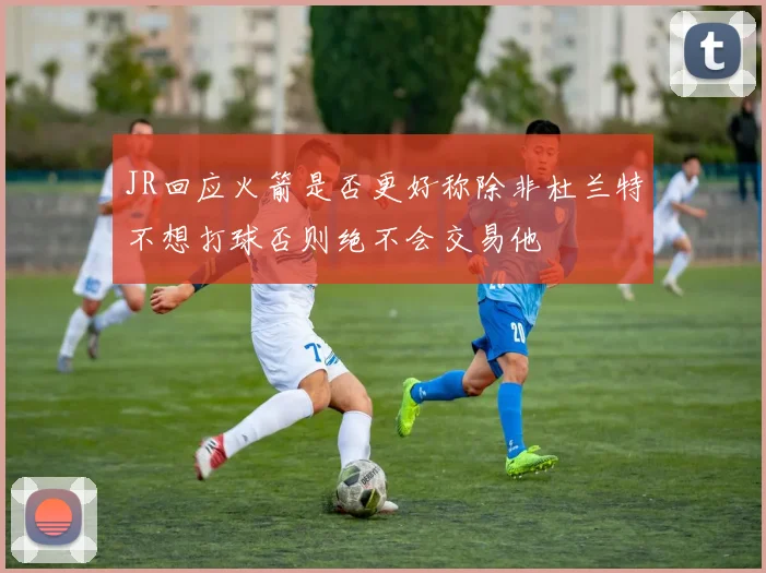 JR回应火箭是否更好称除非杜兰特不想打球否则绝不会交易他