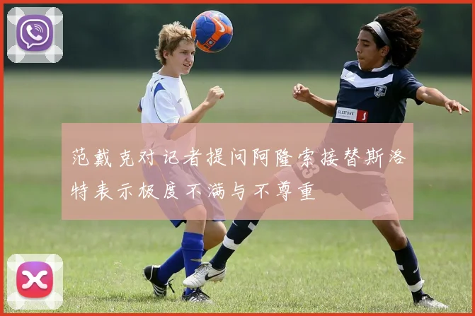 范戴克对记者提问阿隆索接替斯洛特表示极度不满与不尊重