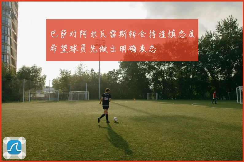 巴萨对阿尔瓦雷斯转会持谨慎态度希望球员先做出明确表态