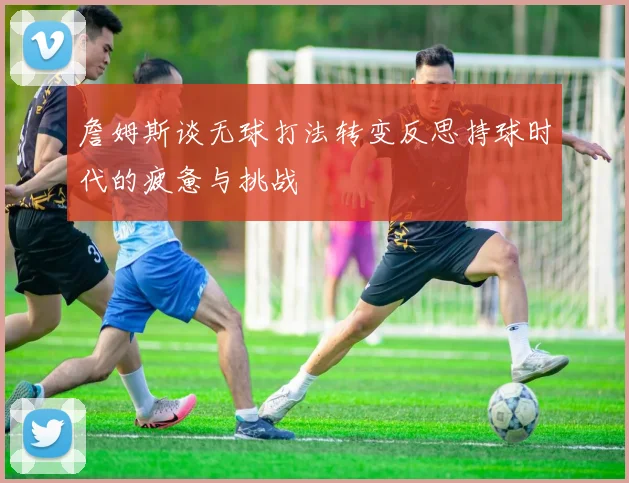 詹姆斯谈无球打法转变反思持球时代的疲惫与挑战