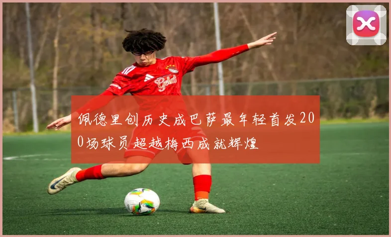 佩德里创历史成巴萨最年轻首发200场球员超越梅西成就辉煌
