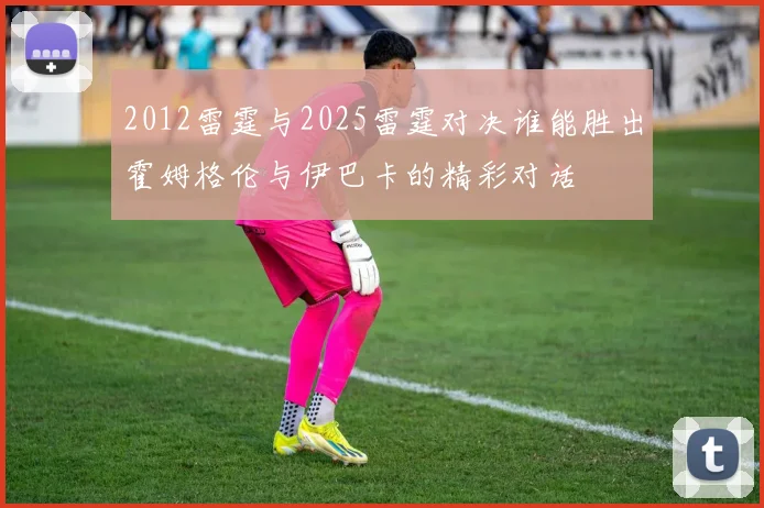 2012雷霆与2025雷霆对决谁能胜出霍姆格伦与伊巴卡的精彩对话