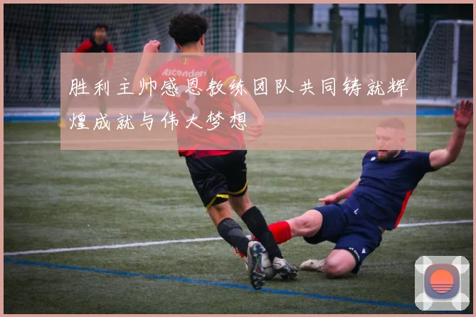 胜利主帅感恩教练团队共同铸就辉煌成就与伟大梦想