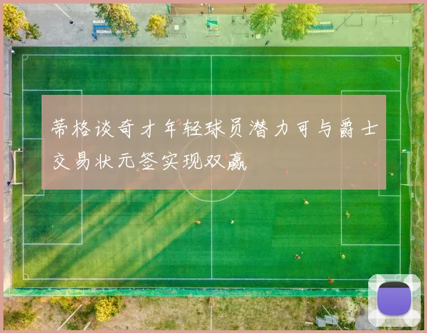 蒂格谈奇才年轻球员潜力可与爵士交易状元签实现双赢