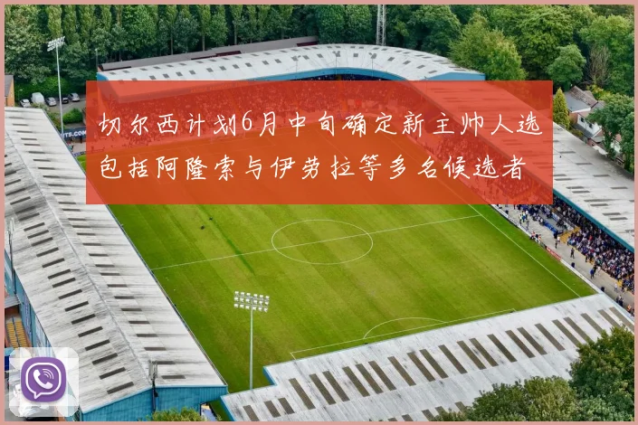 切尔西计划6月中旬确定新主帅人选包括阿隆索与伊劳拉等多名候选者